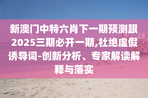 新澳门中特六肖下一期预测跟2025三期必开一期,杜绝虚假诱导词-创新分析、专家解读解释与落实