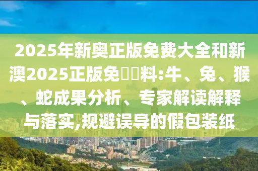 2025年新奥正版免费大全和新澳2025正版免費資料:牛、兔、猴、蛇成果分析、专家解读解释与落实,规避误导的假包装纸
